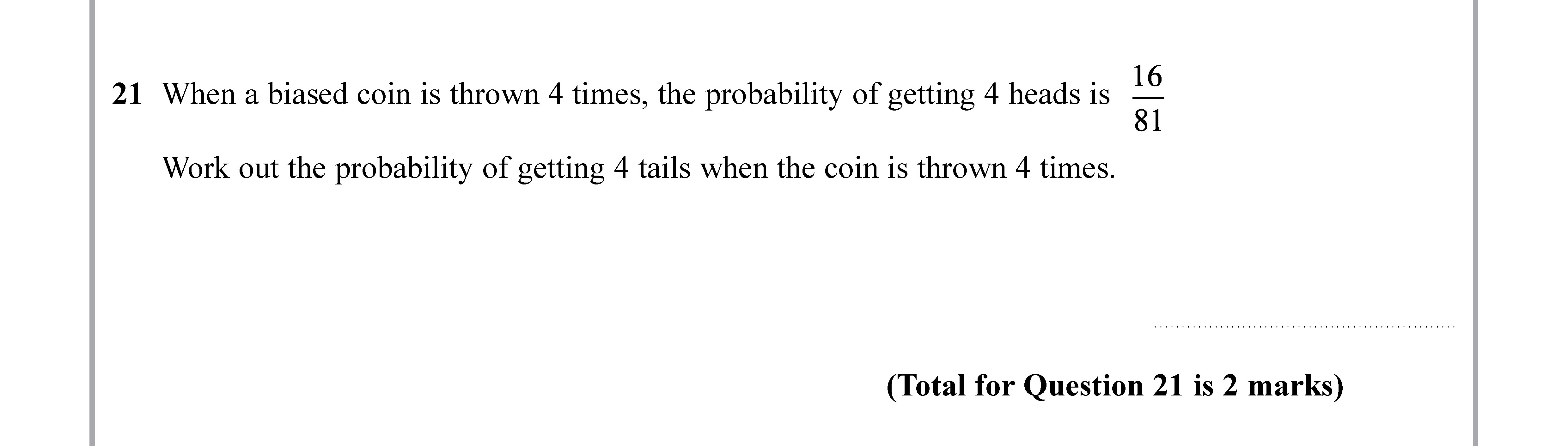 When-a-biased-coin-is-thrown-4-times,-the-probability-of-getting-4-heads-is-\(-\frac{16}{81}-\).\n\nWork-out-the-probability-of-getting-4-tails-when-the-coin-is-thrown-4-times.-Edexcel-GCSE Maths-Question 22-2019-Paper 3.png