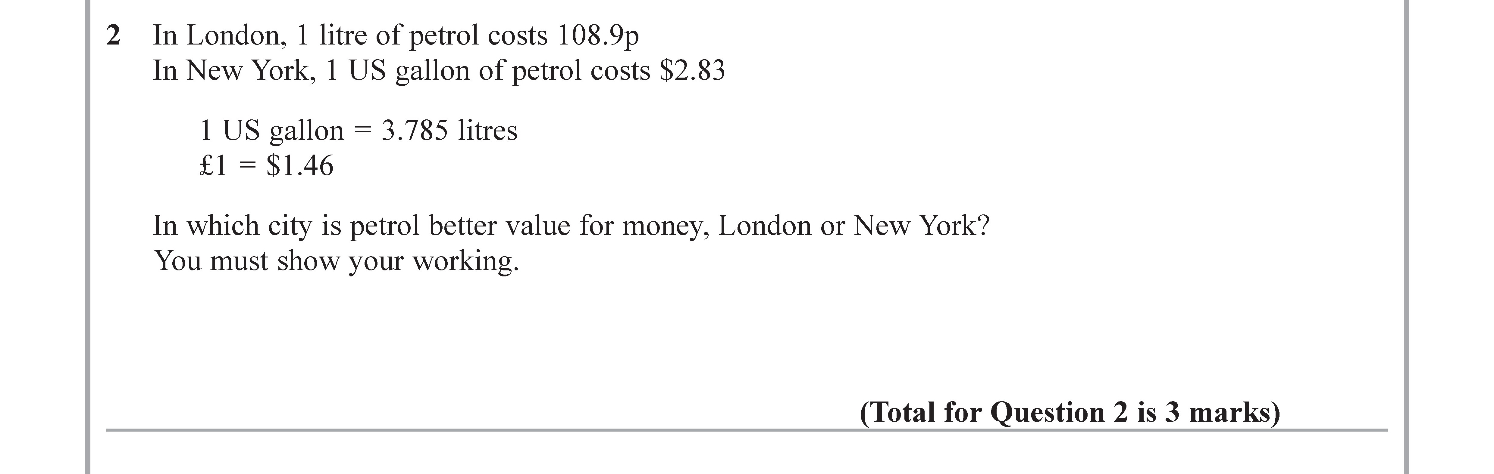In-London,-1-litre-of-petrol-costs-108.9p-In-New-York,-1-US-gallon-of-petrol-costs-$2.83--1-US-gallon-=-3.785-litres-£1-=-$1.46--In-which-city-is-petrol-better-value-for-money,-London-or-New-York?-You-must-show-your-working.-Edexcel-GCSE Maths-Question 2-2017-Paper 3.png