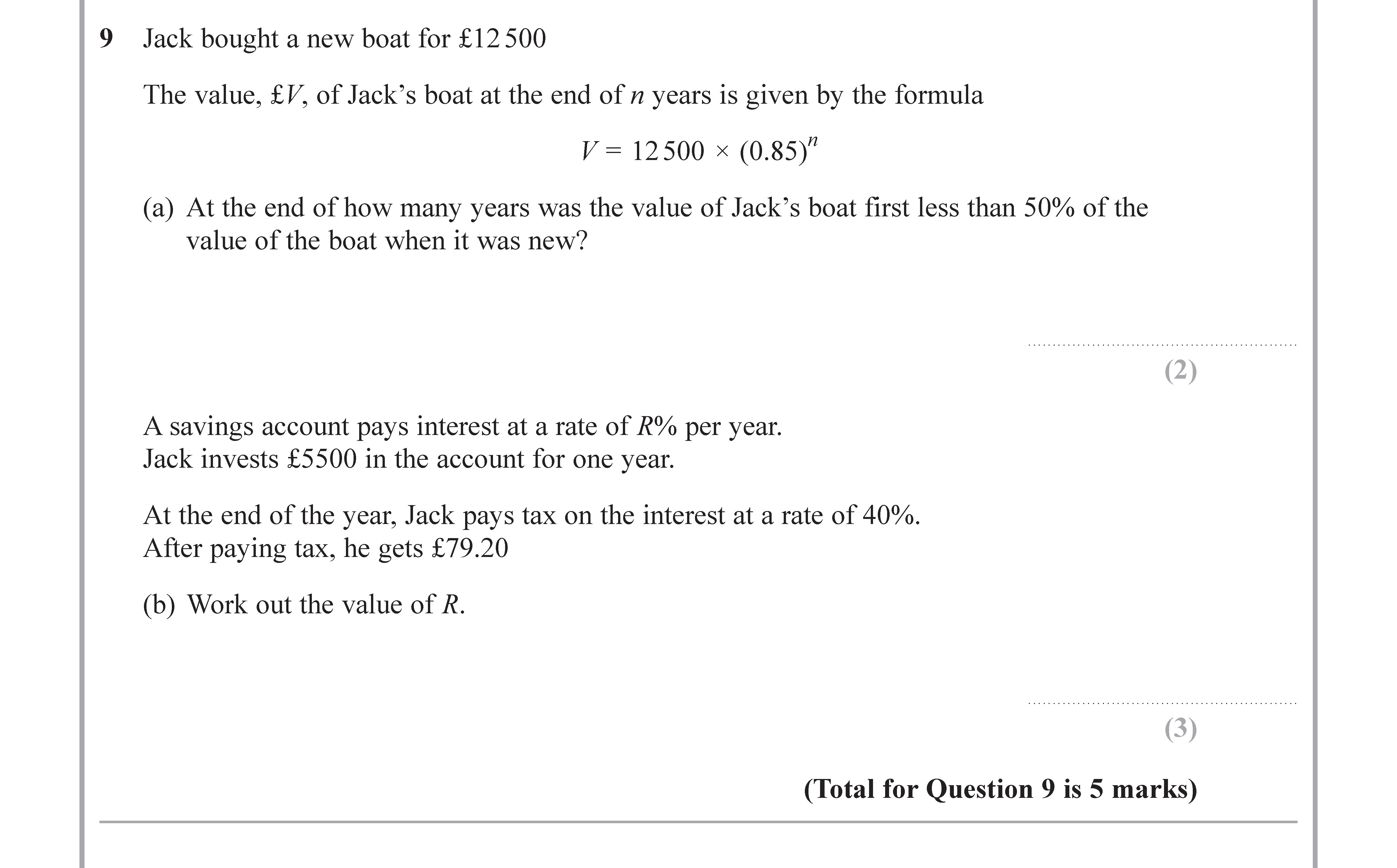 Jack-bought-a-new-boat-for-£12500----The-value,-V,-of-Jack's-boat-at-the-end-of-n-years-is-given-by-the-formula----V-=-12-500-×-(0.85^n)----(a)-At-the-end-of-how-many-years-was-the-value-of-Jack's-boat-first-less-than-50%-of-the-value-of-the-boat-when-it-was-new?----A-savings-account-pays-interest-at-a-rate-of-R%-per-year-Edexcel-GCSE Maths-Question 9-2017-Paper 3.png