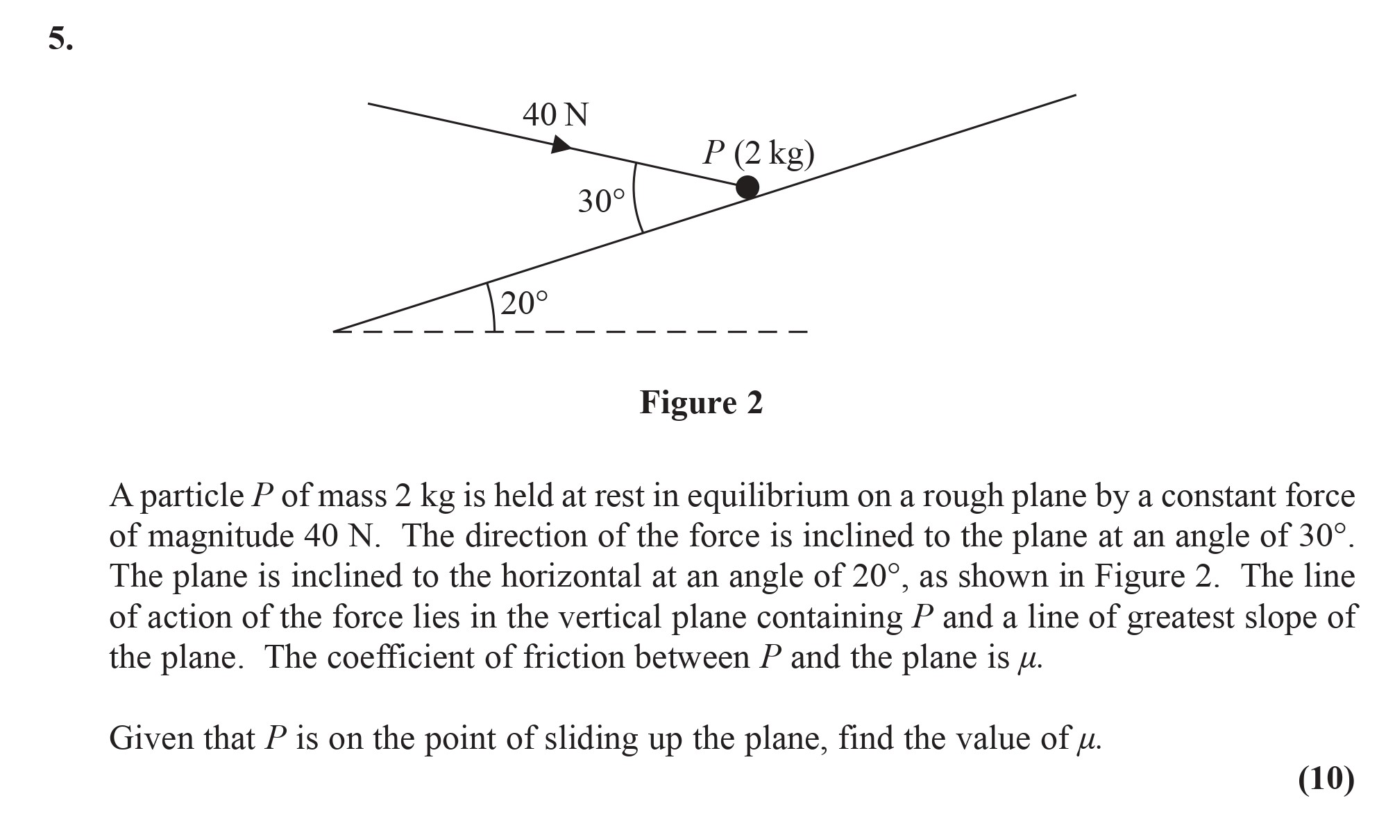 A-particle-P-of-mass-2-kg-is-held-at-rest-in-equilibrium-on-a-rough-plane-by-a-constant-force-of-magnitude-40-N-Edexcel-A-Level Maths Mechanics-Question 5-2016-Paper 1.png