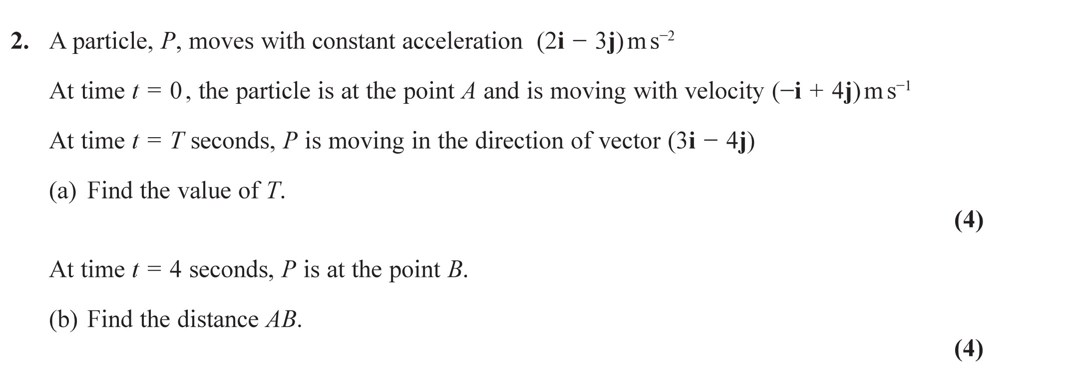 A-particle,-P,-moves-with-constant-acceleration-(2i---3j)-m-s²-At-time-t-=-0,-the-particle-is-at-the-point-A-and-is-moving-with-velocity-(-i-+-4j)-m-s⁻¹-At-time-t-=-T-seconds,-P-is-moving-in-the-direction-of-vector-(3i---4j)--(a)-Find-the-value-of-T-Edexcel-A-Level Maths Mechanics-Question 2-2019-Paper 1.png