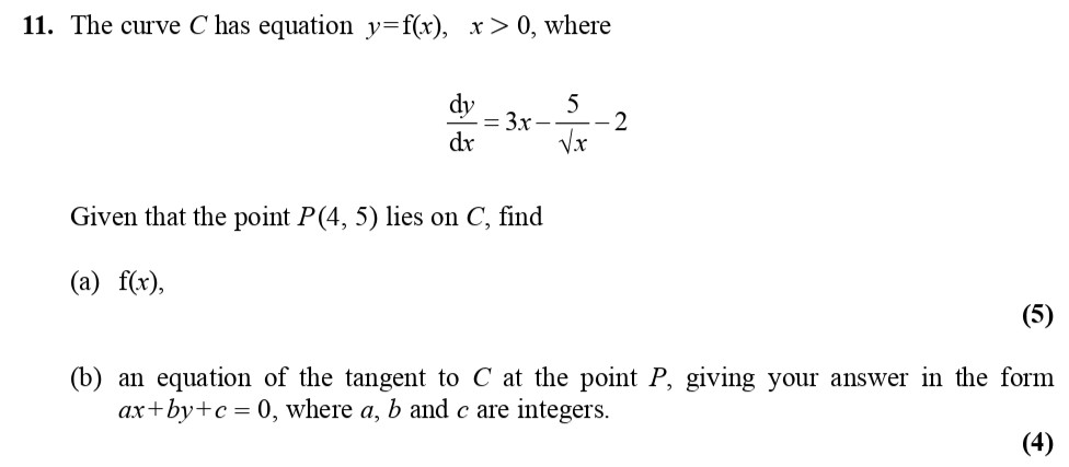 The-curve-C-has-equation-$y-=-f(x)$,-where-$x->-0$,-where--$$\frac{dy}{dx}-=-\frac{3x^2---\frac{5}{\sqrt{x}}---2}{1}$$--Given-that-the-point-P(4,-5)-lies-on-C,-find--(a)-$f(x)$,--(b)-an-equation-of-the-tangent-to-C-at-the-point-P,-giving-your-answer-in-the-form-$ax-+-by-+-c-=-0$,-where-$a$,-$b$-and-$c$-are-integers.-Edexcel-A-Level Maths Pure-Question 4-2010-Paper 1.png
