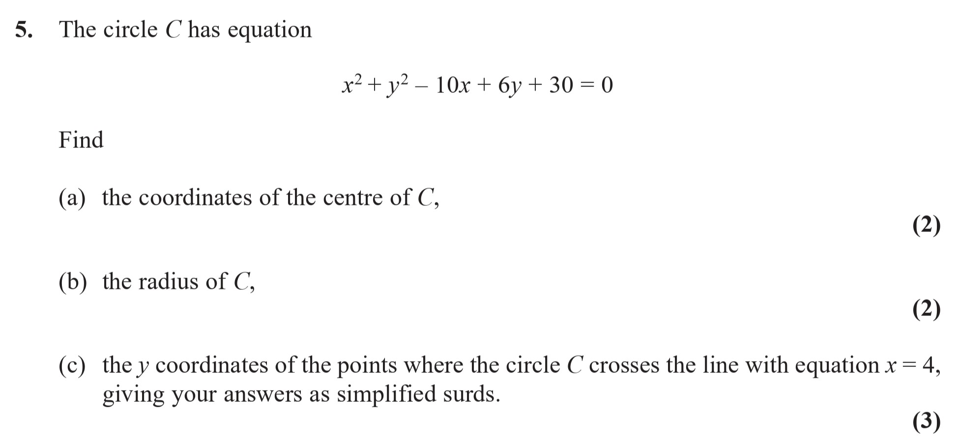 The-circle-C-has-equation--$x^2-+-y^2---10x-+-6y-+-30-=-0$--Find--(a)-the-coordinates-of-the-centre-of-C,--(b)-the-radius-of-C,--(c)-the-y-coordinates-of-the-points-where-the-circle-C-crosses-the-line-with-equation-$x-=-4$,-giving-your-answers-as-simplified-surds.-Edexcel-A-Level Maths Pure-Question 6-2016-Paper 2.png
