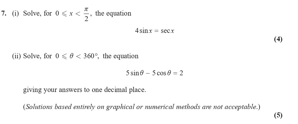 7.-(i)-Solve,-for-$0-\,-\leq-\,-x-\,-<-\,-\frac{\pi}{2}$,-the-equation--$$4-\sin-x-=-\sec-x$$--(ii)-Solve,-for-$0-\leq-\theta-<-360^\circ$,-the-equation--$$5-\sin-\theta---5-\cos-\theta-=-2$$--giving-your-answers-to-one-decimal-place-Edexcel-A-Level Maths Pure-Question 9-2018-Paper 2.png