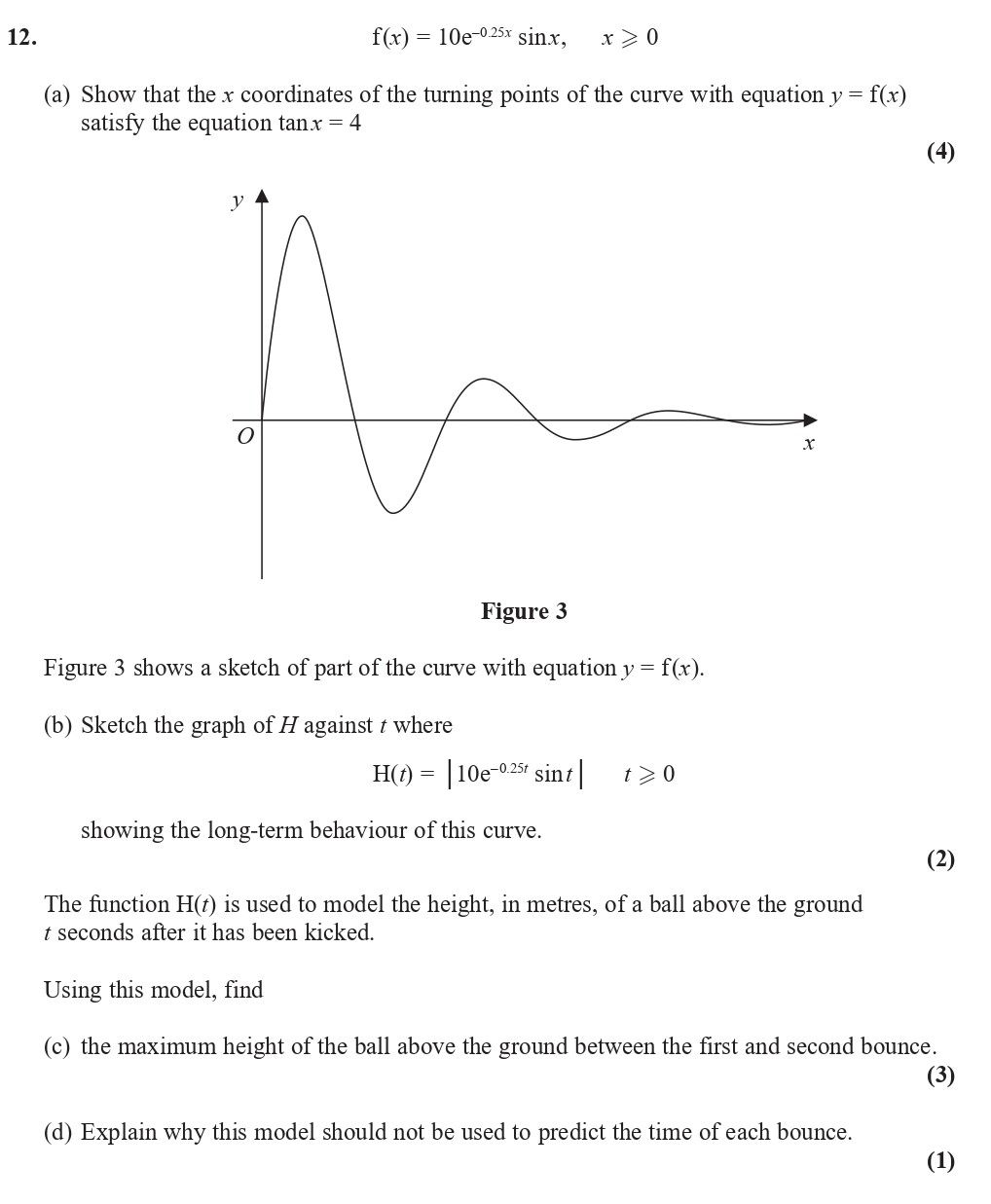 12.-(a)-Show-that-the-$x$-coordinates-of-the-turning-points-of-the-curve-with-equation-$y-=-f(x)$-satisfy-the-equation-\(-\tan-x-=-4-\)---(b)-Sketch-the-graph-of-$H(t)$-where---\[-H(t)-=-|10-e^{-0.25t}-\sin-t|,-\quad-t->-0-\]---showing-the-long-term-behaviour-of-this-curve-Edexcel-A-Level Maths Pure-Question 13-2019-Paper 1.png