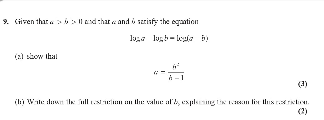 Given-that-$a->-b->-0$-and-that-$a$-and-$b$-satisfy-the-equation--$$-ext{log-}-a----ext{log-}-b-=--ext{log-}(a---b)$$--(a)-show-that--$$a-=-\frac{b^2}{b---1}$$--(b)-Write-down-the-full-restriction-on-the-value-of-$b$,-explaining-the-reason-for-this-restriction.-Edexcel-A-Level Maths Pure-Question 11-2019-Paper 1.png
