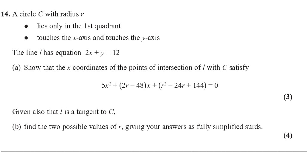 A-circle-C-with-radius-r----lies-only-in-the-1st-quadrant---touches-the-x-axis-and-touches-the-y-axis--The-line-l-has-equation-2x-+-y-=-12--(a)-Show-that-the-x-coordinates-of-the-points-of-intersection-of-l-with-C-satisfy--5x²-+-(2r---48)x-+-(r²---24r-+-144)-=-0--(b)-Given-also-that-l-is-a-tangent-to-C,--find-the-two-possible-values-of-r,-giving-your-answers-as-fully-simplified-surds.-Edexcel-A-Level Maths Pure-Question 1-2019-Paper 2.png