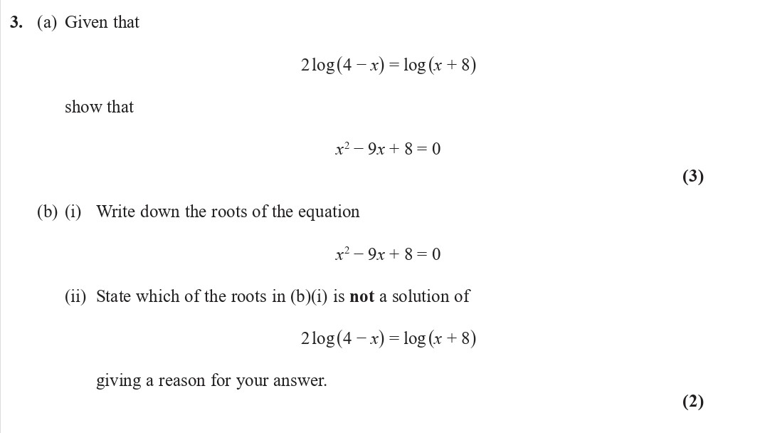 3.-(a)-Given-that-2log(4---x)-=-log(x-+-8)-show-that-x^2---9x-+-8-=-0--(b)-(i)-Write-down-the-roots-of-the-equation-x^2---9x-+-8-=-0-(ii)-State-which-of-the-roots-in-(b)(i)-is-not-a-solution-of-2log(4---x)-=-log(x-+-8)-giving-a-reason-for-your-answer.-Edexcel-A-Level Maths Pure-Question 5-2020-Paper 2.png