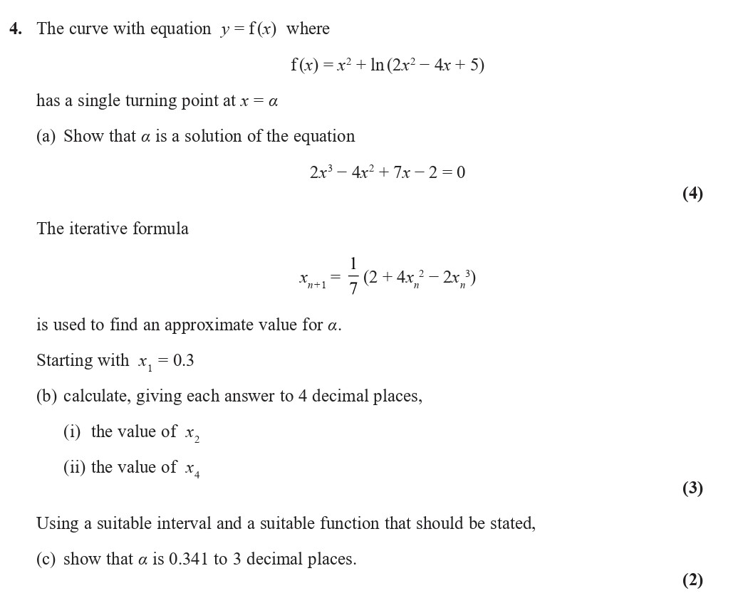 The-curve-with-equation-$y-=-f(x)$-where--$f(x)-=-x^2-+--ext{ln}(2x^2---4x-+-5)$-has-a-single-turning-point-at-$x-=-a$--(a)-Show-that-$a$-is-a-solution-of-the-equation--$$2x^2---4x-+-7x---2-=-0$$--(4)--The-iterative-formula--$$x_{n+1}-=--rac{1}{7}(2-+-4x_n^2---2x_n)$$--is-used-to-find-an-approximate-value-for-$a$-Edexcel-A-Level Maths Pure-Question 6-2021-Paper 1.png