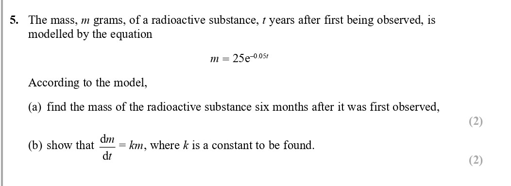 The-mass,-$m$-grams,-of-a-radioactive-substance,-$t$-years-after-first-being-observed,-is-modelled-by-the-equation--$$m-=-25e^{0.05t}$$--According-to-the-model,--a)-find-the-mass-of-the-radioactive-substance-six-months-after-it-was-first-observed,--b)-show-that-$-rac{dm}{dt}-=-km$,-where-$k$-is-a-constant-to-be-found.-Edexcel-A-Level Maths Pure-Question 6-2017-Paper 2.png
