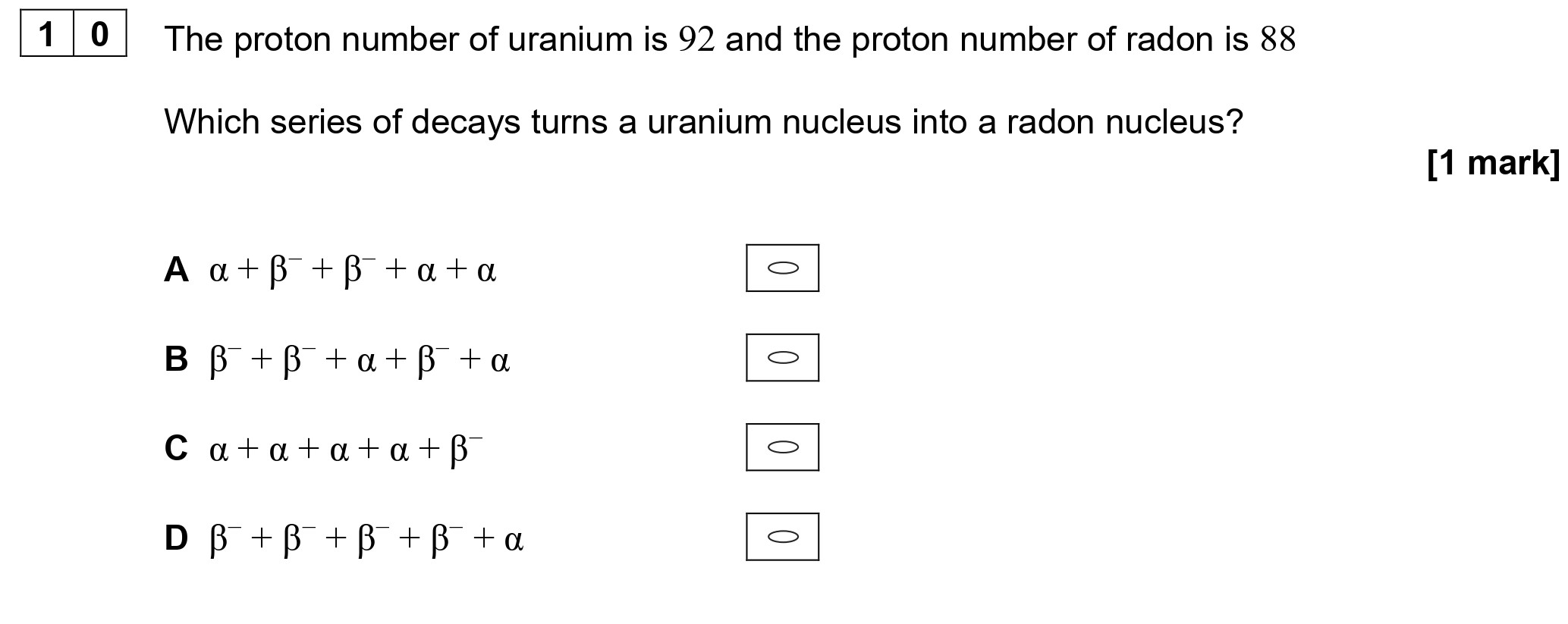 The-proton-number-of-uranium-is-92-and-the-proton-number-of-radon-is-88-Which-series-of-decays-turns-a-uranium-nucleus-into-a-radon-nucleus?--A--$\alpha-+-\beta^--+-\beta^--+-\alpha-+-\alpha$--B--$\beta^--+-\alpha-+-\beta^--+-\alpha$--C--$\alpha-+-\alpha-+-\alpha-+-\beta^-$--D--$\beta^--+-\beta^--+-\beta^--+-\beta^+-+-\alpha$-AQA-A-Level Physics-Question 10-2021-Paper 1.png