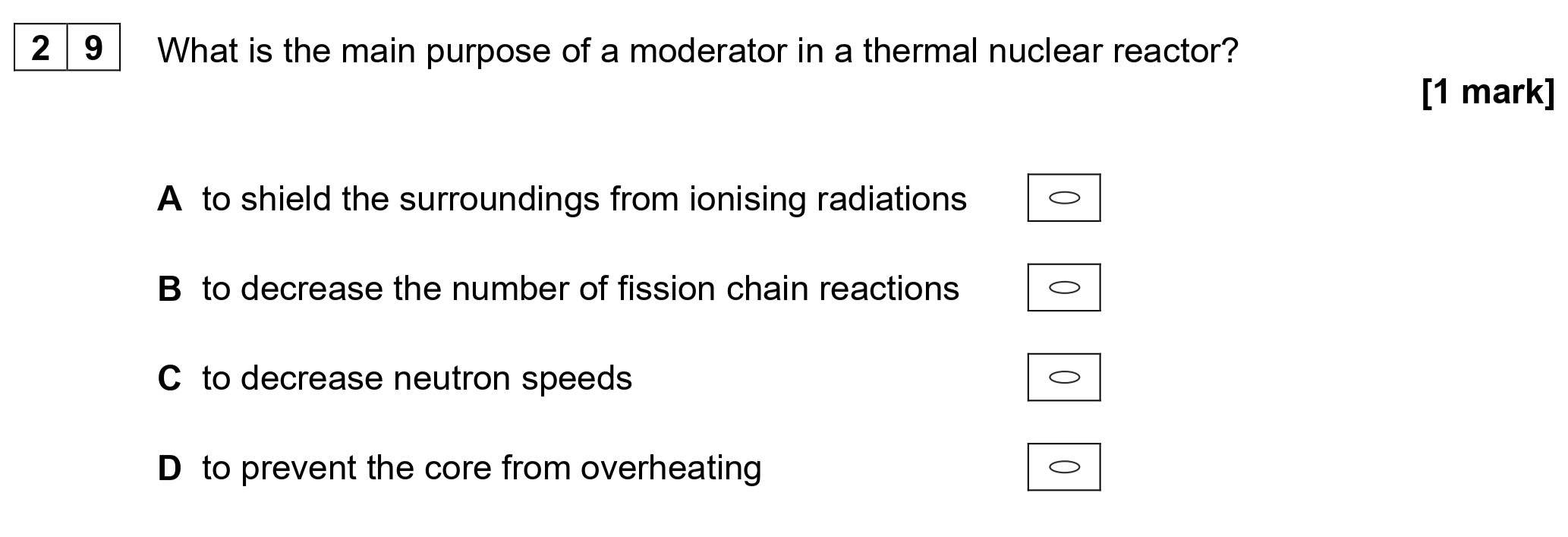 What-is-the-main-purpose-of-a-moderator-in-a-thermal-nuclear-reactor?--A-to-shield-the-surroundings-from-ionising-radiations--B-to-decrease-the-number-of-fission-chain-reactions--C-to-decrease-neutron-speeds--D-to-prevent-the-core-from-overheating-AQA-A-Level Physics-Question 29-2021-Paper 2.png