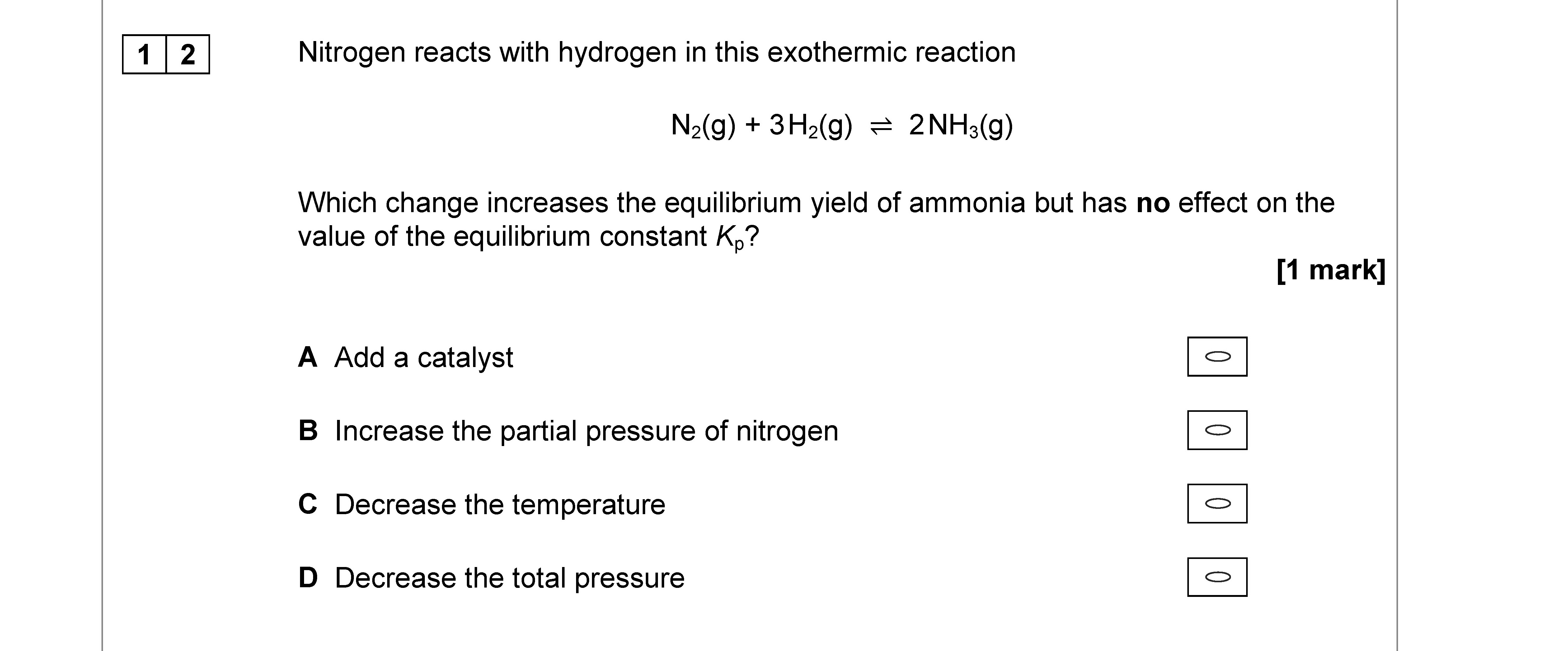 Nitrogen-reacts-with-hydrogen-in-this-exothermic-reaction--N₂(g)-+-3H₂(g)-⇌-2NH₃(g)--Which-change-increases-the-equilibrium-yield-of-ammonia-but-has-no-effect-on-the-value-of-the-equilibrium-constant-Kₑ?--A--Add-a-catalyst-B--Increase-the-partial-pressure-of-nitrogen-C--Decrease-the-temperature-D--Decrease-the-total-pressure-AQA-A-Level Chemistry-Question 12-2019-Paper 3.png