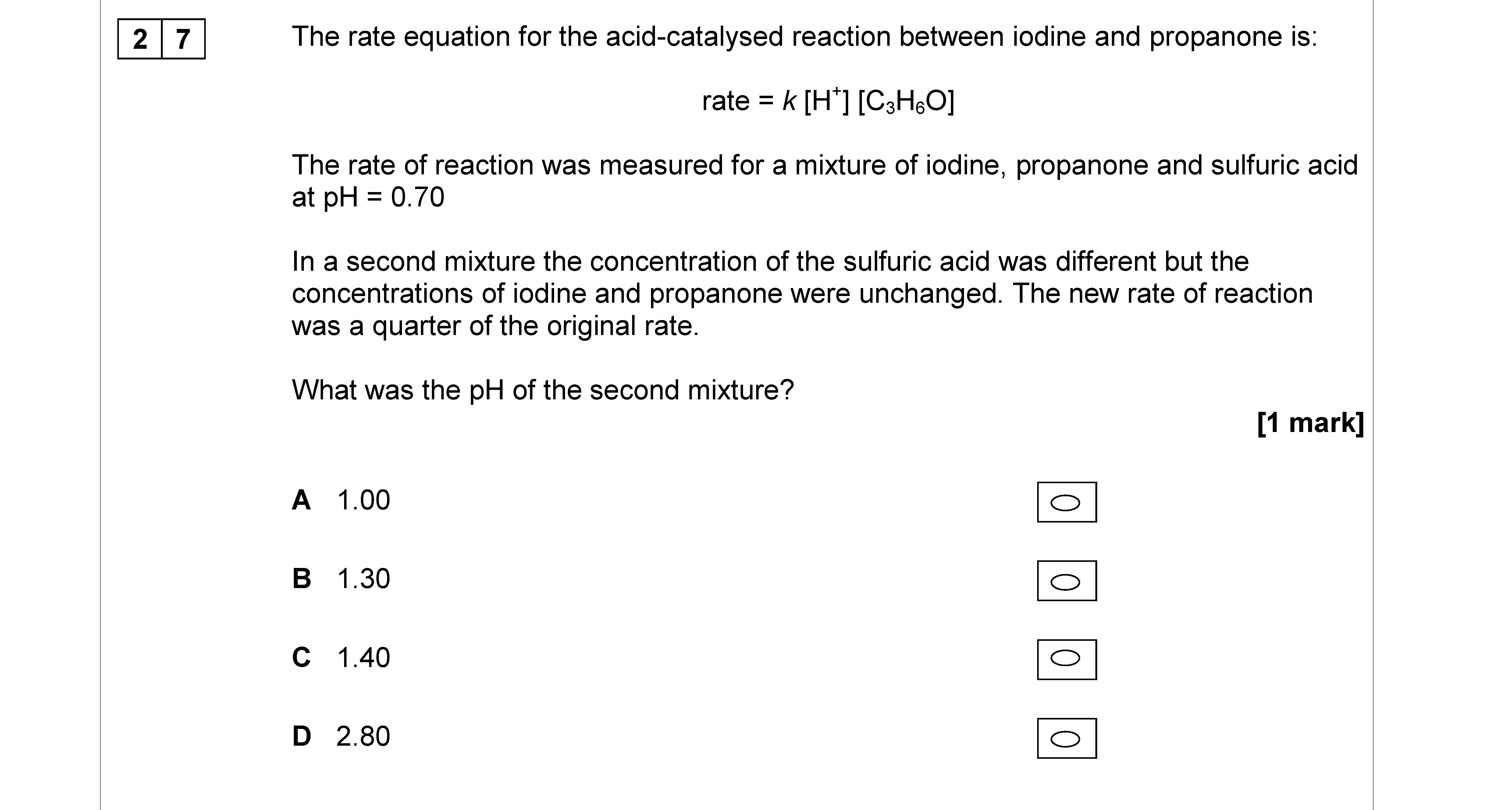 The-rate-equation-for-the-acid-catalysed-reaction-between-iodine-and-propanone-is:--rate-=-k-[H^+]-[C_3H_6O]--The-rate-of-reaction-was-measured-for-a-mixture-of-iodine,-propanone-and-sulfuric-acid-at-pH-=-0.70--In-a-second-mixture-the-concentration-of-the-sulfuric-acid-was-different-but-the-concentrations-of-iodine-and-propanone-were-unchanged-AQA-A-Level Chemistry-Question 27-2017-Paper 3.png