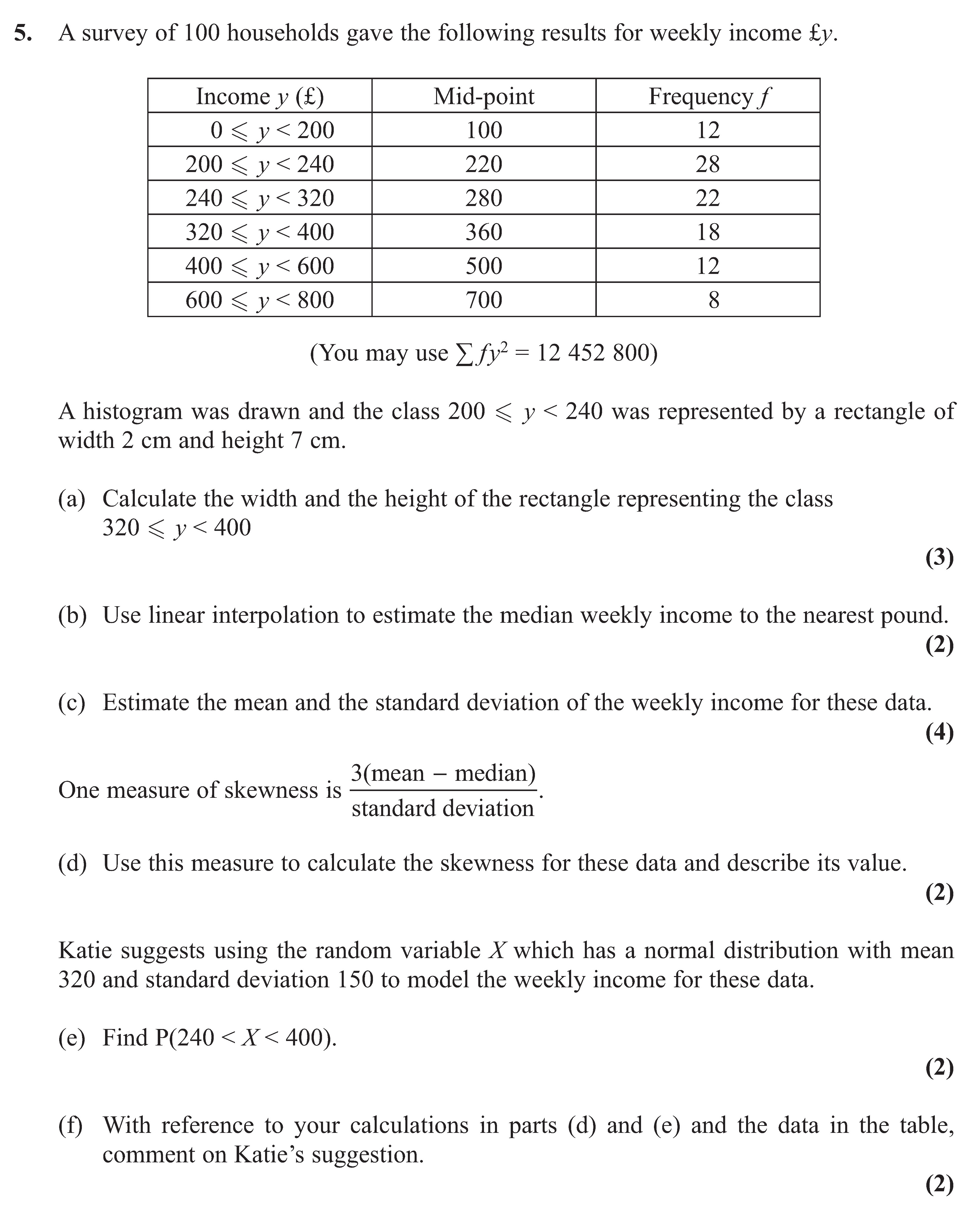 A-survey-of-100-households-gave-the-following-results-for-weekly-income-y-£:--Income-y-(£)---Mid-point---Frequency-f-0-≤-y-<-200------100-------------12-200-≤-y-<-240----220-------------22-240-≤-y-<-320----280-------------22-320-≤-y-<-400----360-------------18-400-≤-y-<-600----500-------------18-600-≤-y-<-800----700--------------8--(You-may-use-Σf-y²-=-12-452-800)--A-histogram-was-drawn-and-the-class-200-≤-y-<-240-was-represented-by-a-rectangle-of-width-2-cm-and-height-7-cm-Edexcel-A-Level Maths Statistics-Question 5-2013-Paper 1.png