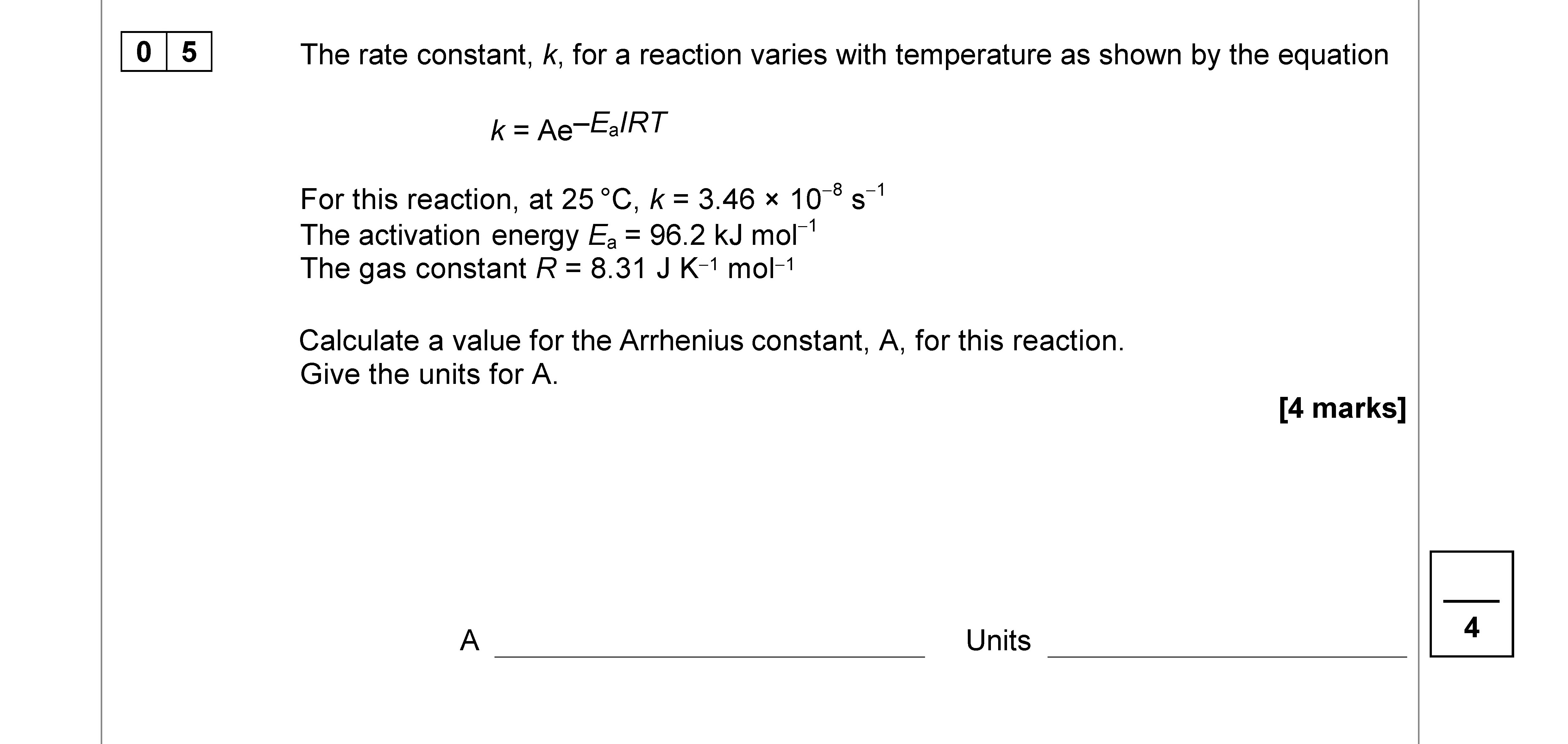 The-rate-constant,-k,-for-a-reaction-varies-with-temperature-as-shown-by-the-equation--$$k-=-Ae^{-E_a/RT}$$--For-this-reaction,-at-25-°C,-k-=-3.46-×-10⁻⁵-s⁻¹-The-activation-energy-$E_a-=-96.2-\,-kJ-\-mol^{-1}$-The-gas-constant-$R-=-8.31-\,-J-\-K^{-1}-\-mol^{-1}$--Calculate-a-value-for-the-Arrhenius-constant,-A,-for-this-reaction-AQA-A-Level Chemistry-Question 5-2019-Paper 2.png