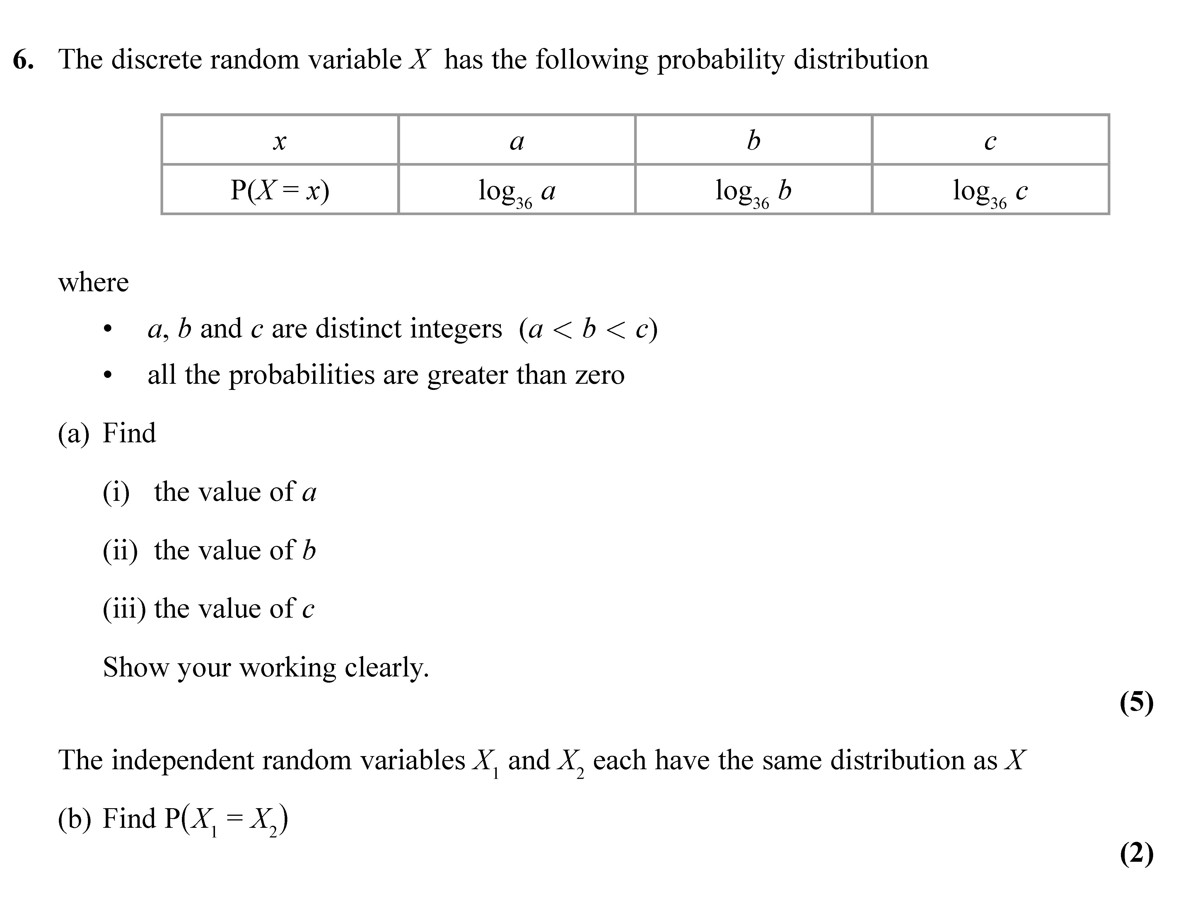 The-discrete-random-variable-X-has-the-following-probability-distribution--|-x---------|-a------------|-b-------|-c----------|-|-P(X-=-x)-|-log_s(a)----|-log_s(b)|-log_s(c)--|--where----a,-b-and-c-are-distinct-integers-(a-<-b-<-c)---all-the-probabilities-are-greater-than-zero--(a)-Find--(i)-the-value-of-a--(ii)-the-value-of-b--(iii)-the-value-of-c--Show-your-working-clearly-Edexcel-A-Level Maths Statistics-Question 6-2021-Paper 1.png
